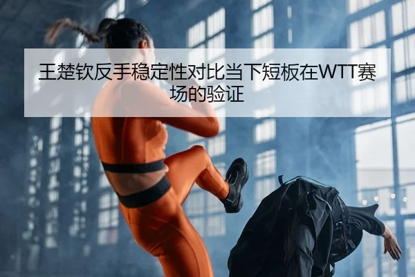 王楚钦反手稳定性对比当下短板在WTT赛场的验证