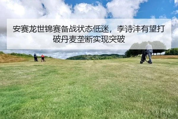 安赛龙世锦赛备战状态低迷，李诗沣有望打破丹麦垄断实现突破