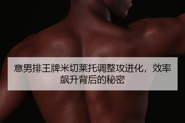 意男排王牌米切莱托调整攻进化，效率飙升背后的秘密